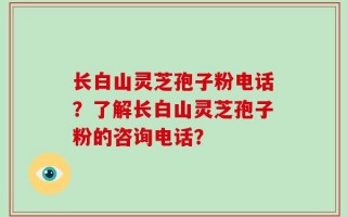 长白山灵芝孢子粉电话？了解长白山灵芝孢子粉的咨询电话？