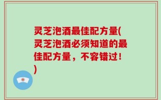 灵芝泡酒最佳配方量(灵芝泡酒必须知道的最佳配方量，不容错过！)