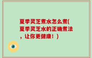 夏季灵芝煮水怎么煮(夏季灵芝水的正确煮法，让你更健康！)