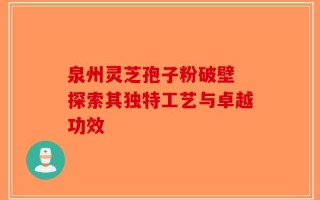 泉州灵芝孢子粉破壁 探索其独特工艺与卓越功效