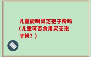 儿童能喝灵芝孢子粉吗(儿童可否食用灵芝孢子粉？)