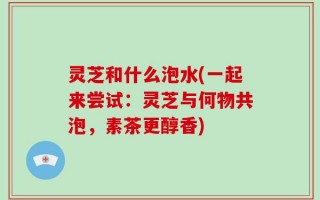 灵芝和什么泡水(一起来尝试：灵芝与何物共泡，素茶更醇香)