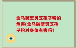 盒马破壁灵芝孢子粉的危害(盒马破壁灵芝孢子粉对身体有害吗？