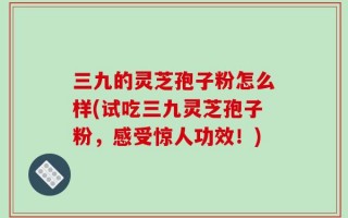 三九的灵芝孢子粉怎么样(试吃三九灵芝孢子粉，感受惊人功效！)