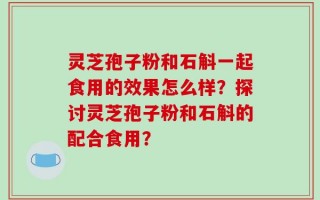 灵芝孢子粉和石斛一起食用的效果怎么样？探讨灵芝孢子粉和石斛的配合食用？
