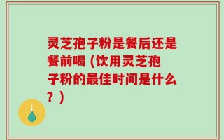 灵芝孢子粉是餐后还是餐前喝 (饮用灵芝孢子粉的最佳时间是什么？)