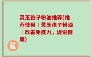 灵芝孢子粉油推荐(推荐使用︱灵芝孢子粉油︱改善免疫力，促进健康)