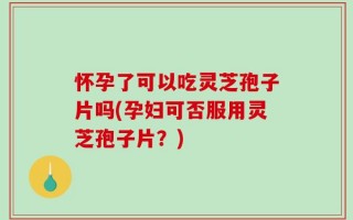 怀孕了可以吃灵芝孢子片吗(孕妇可否服用灵芝孢子片？)