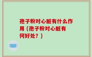 孢子粉对心脏有什么作用 (孢子粉对心脏有何好处？)