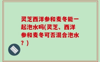 灵芝西洋参和麦冬能一起泡水吗(灵芝、西洋参和麦冬可否混合泡水？)