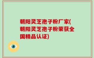 朝阳灵芝孢子粉厂家(朝阳灵芝孢子粉荣获全国精品认证)