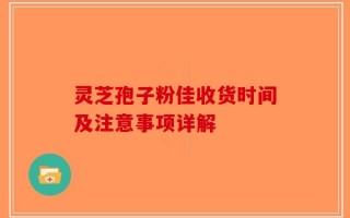 灵芝孢子粉佳收货时间及注意事项详解