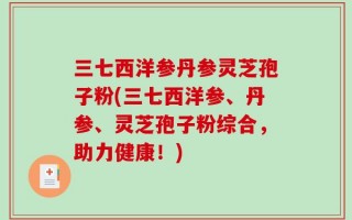 三七西洋参丹参灵芝孢子粉(三七西洋参、丹参、灵芝孢子粉综合，助力健康！)