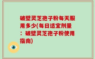 破壁灵芝孢子粉每天服用多少(每日适宜剂量：破壁灵芝孢子粉使用指南)
