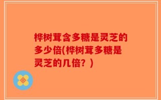桦树茸含多糖是灵芝的多少倍(桦树茸多糖是灵芝的几倍？)