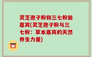 灵芝孢子粉和三七粉能嘉宾(灵芝孢子粉与三七粉：草本嘉宾的天然养生力量)