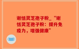 谢恬灵芝孢子粉_“谢恬灵芝孢子粉：提升免疫力，增强健康”