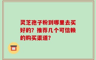灵芝孢子粉到哪里去买好的？推荐几个可信赖的购买渠道？