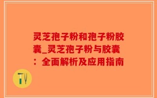 灵芝孢子粉和孢子粉胶囊_灵芝孢子粉与胶囊：全面解析及应用指南