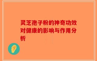 灵芝孢子粉的神奇功效对健康的影响与作用分析