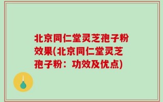 北京同仁堂灵芝孢子粉效果(北京同仁堂灵芝孢子粉：功效及优点)