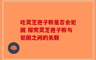 吃灵芝孢子粉是否会犯困 探究灵芝孢子粉与犯困之间的关联