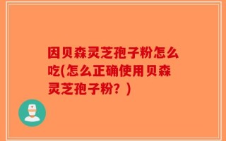 因贝森灵芝孢子粉怎么吃(怎么正确使用贝森灵芝孢子粉？)