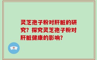 灵芝孢子粉对肝脏的研究？探究灵芝孢子粉对肝脏健康的影响？