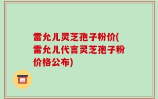 雷允儿灵芝孢子粉价(雷允儿代言灵芝孢子粉价格公布)