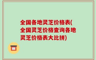 全国各地灵芝价格表(全国灵芝价格查询各地灵芝价格表大比拼)