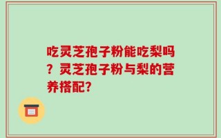 吃灵芝孢子粉能吃梨吗？灵芝孢子粉与梨的营养搭配？