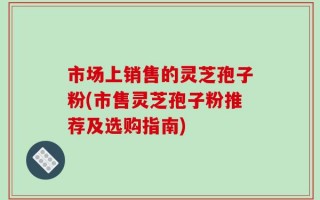市场上销售的灵芝孢子粉(市售灵芝孢子粉推荐及选购指南)