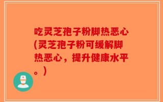 吃灵芝孢子粉脚热恶心(灵芝孢子粉可缓解脚热恶心，提升健康水平。)