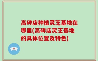 高碑店种植灵芝基地在哪里(高碑店灵芝基地的具体位置及特色)