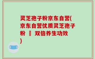 灵芝孢子粉京东自营(京东自营优质灵芝孢子粉 – 双倍养生功效)