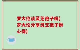 罗大伦谈灵芝孢子粉(罗大伦分享灵芝孢子粉心得)