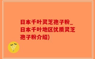 日本千叶灵芝孢子粉_日本千叶地区优质灵芝孢子粉介绍)
