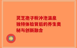 灵芝孢子粉冲泡温泉 独特体验背后的养生奥秘与创新融合