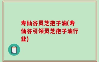 寿仙谷灵芝孢子油(寿仙谷引领灵芝孢子油行业)