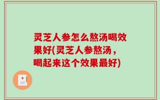 灵芝人参怎么熬汤喝效果好(灵芝人参熬汤，喝起来这个效果最好)