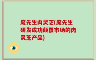 庞先生肉灵芝(庞先生研发成功颠覆市场的肉灵芝产品)