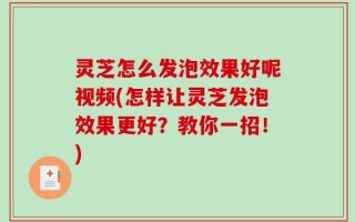 灵芝怎么发泡效果好呢视频(怎样让灵芝发泡效果更好？教你一招！)