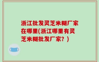 浙江批发灵芝米糊厂家在哪里(浙江哪里有灵芝米糊批发厂家？)
