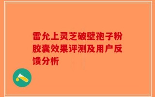 雷允上灵芝破壁孢子粉胶囊效果评测及用户反馈分析