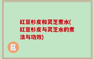 红豆杉皮和灵芝煮水(红豆杉皮与灵芝水的煮法与功效)