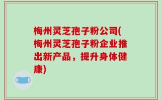 梅州灵芝孢子粉公司(梅州灵芝孢子粉企业推出新产品，提升身体健康)
