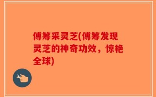傅筹采灵芝(傅筹发现灵芝的神奇功效，惊艳全球)