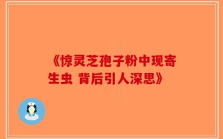 《惊灵芝孢子粉中现寄生虫 背后引人深思》