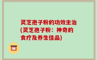 灵芝孢子粉的功效主治(灵芝孢子粉：神奇的食疗及养生佳品)