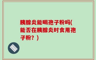 胰腺炎能喝孢子粉吗(能否在胰腺炎时食用孢子粉？)